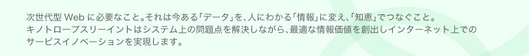 次世代型Webに必要なこと。それは今ある「データ」を、人にわかる「情報」に変え、「知恵」でつなぐこと。キノトロープスリーイントはシステム上の問題点を解決しながら、最適な情報価値を創出しインターネット上でのサービスイノベーションを実現します。